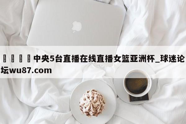 🍢中央5台直播在线直播女篮亚洲杯_球迷论坛wu87.com
