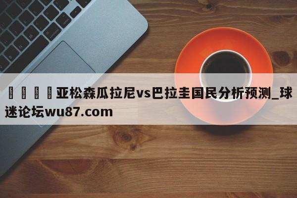 🍢亚松森瓜拉尼vs巴拉圭国民分析预测_球迷论坛wu87.com