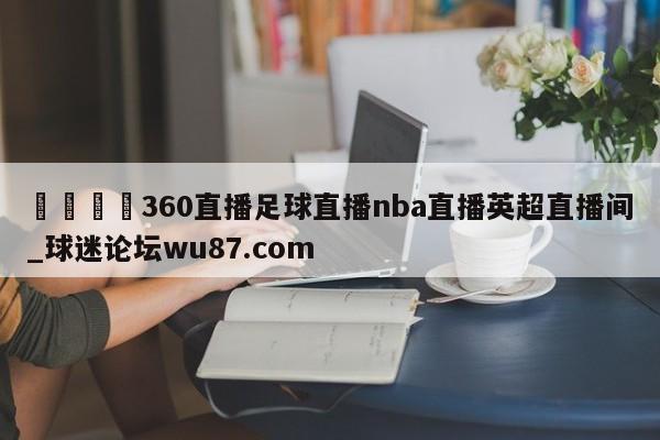 🍢360直播足球直播nba直播英超直播间_球迷论坛wu87.com
