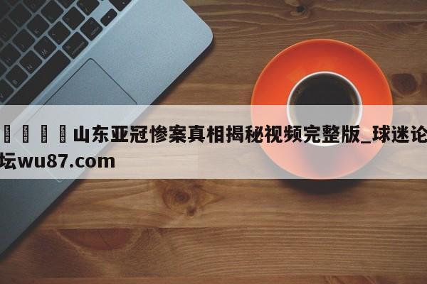 🍢山东亚冠惨案真相揭秘视频完整版_球迷论坛wu87.com