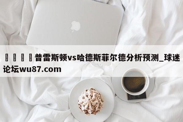 🍢普雷斯顿vs哈德斯菲尔德分析预测_球迷论坛wu87.com