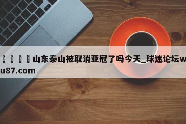 🍢山东泰山被取消亚冠了吗今天_球迷论坛wu87.com