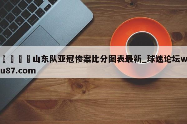 🍢山东队亚冠惨案比分图表最新_球迷论坛wu87.com