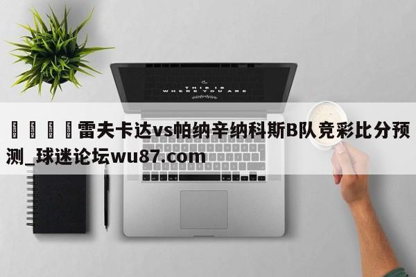 🍢雷夫卡达vs帕纳辛纳科斯B队竞彩比分预测_球迷论坛wu87.com