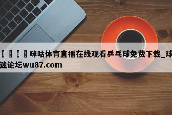 🍢咪咕体育直播在线观看乒乓球免费下载_球迷论坛wu87.com