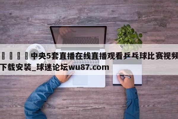 🍢中央5套直播在线直播观看乒乓球比赛视频下载安装_球迷论坛wu87.com