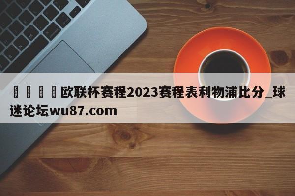 🍢欧联杯赛程2023赛程表利物浦比分_球迷论坛wu87.com