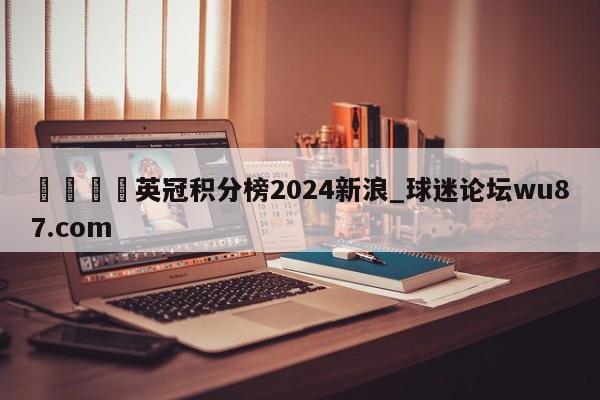 🍢英冠积分榜2024新浪_球迷论坛wu87.com