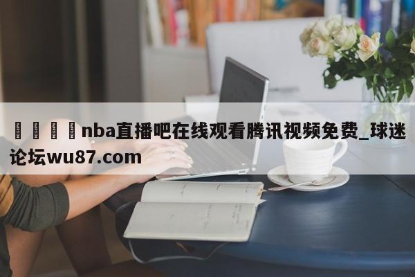 🍢nba直播吧在线观看腾讯视频免费_球迷论坛wu87.com