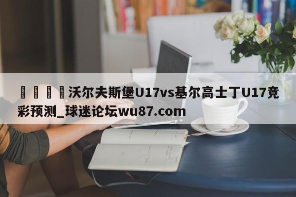 🍢沃尔夫斯堡U17vs基尔高士丁U17竞彩预测_球迷论坛wu87.com