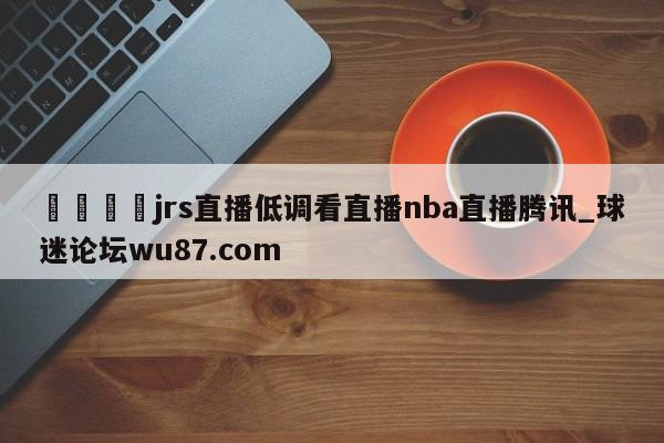 🍢jrs直播低调看直播nba直播腾讯_球迷论坛wu87.com