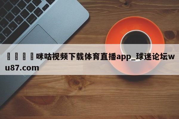 🍢咪咕视频下载体育直播app_球迷论坛wu87.com