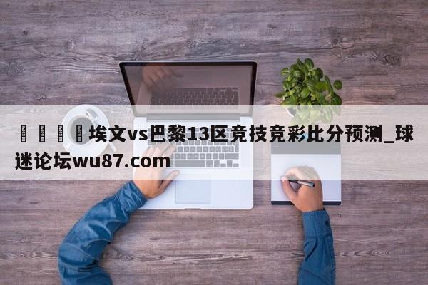 🍢埃文vs巴黎13区竞技竞彩比分预测_球迷论坛wu87.com