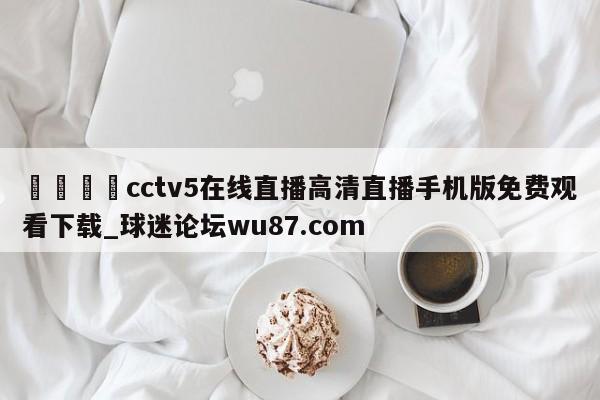 🍢cctv5在线直播高清直播手机版免费观看下载_球迷论坛wu87.com