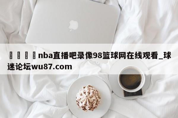 🍢nba直播吧录像98篮球网在线观看_球迷论坛wu87.com
