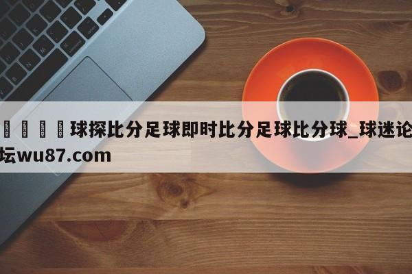 🍢球探比分足球即时比分足球比分球_球迷论坛wu87.com