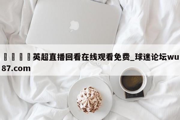 🍢英超直播回看在线观看免费_球迷论坛wu87.com