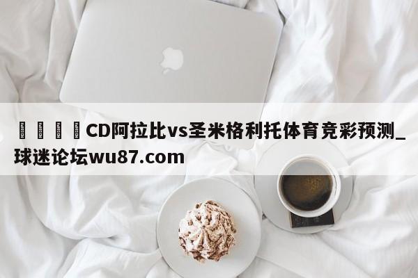 🍢CD阿拉比vs圣米格利托体育竞彩预测_球迷论坛wu87.com