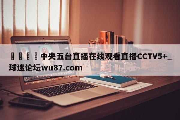 🍢中央五台直播在线观看直播CCTV5+_球迷论坛wu87.com