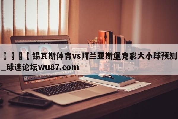🍢锡瓦斯体育vs阿兰亚斯堡竞彩大小球预测_球迷论坛wu87.com