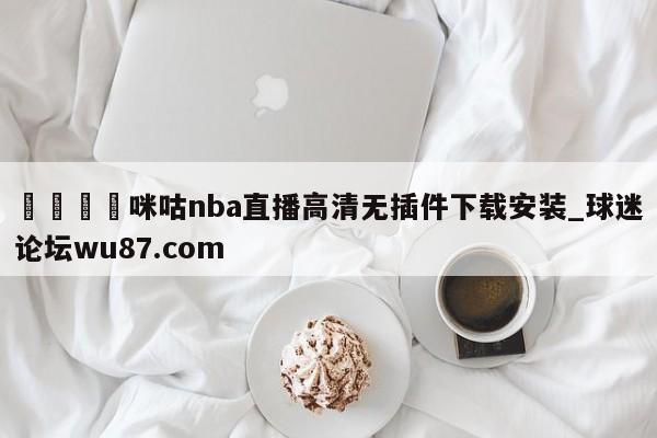 🍢咪咕nba直播高清无插件下载安装_球迷论坛wu87.com