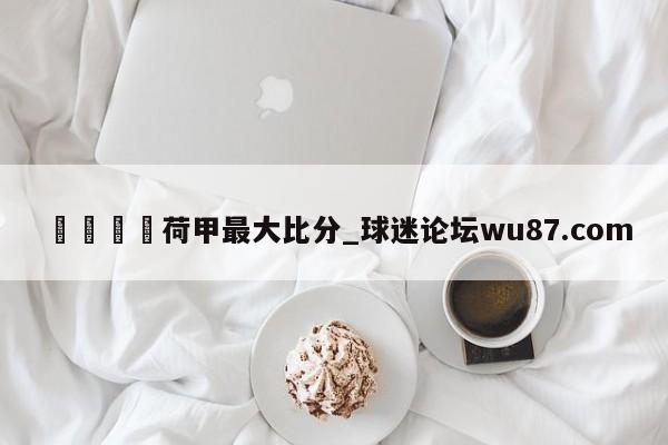 🍢荷甲最大比分_球迷论坛wu87.com