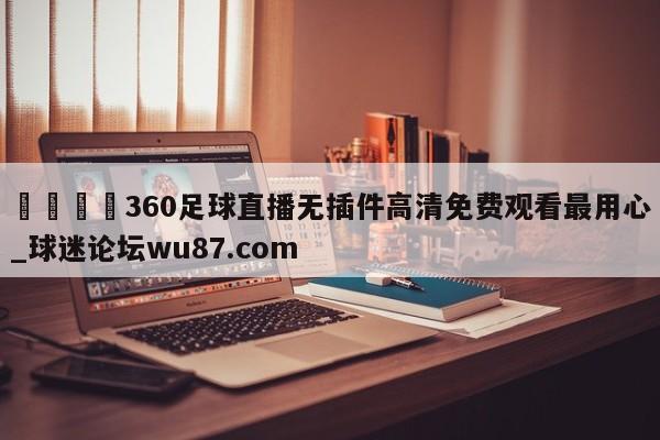 🍢360足球直播无插件高清免费观看最用心_球迷论坛wu87.com