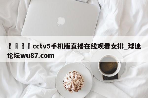 🍢cctv5手机版直播在线观看女排_球迷论坛wu87.com