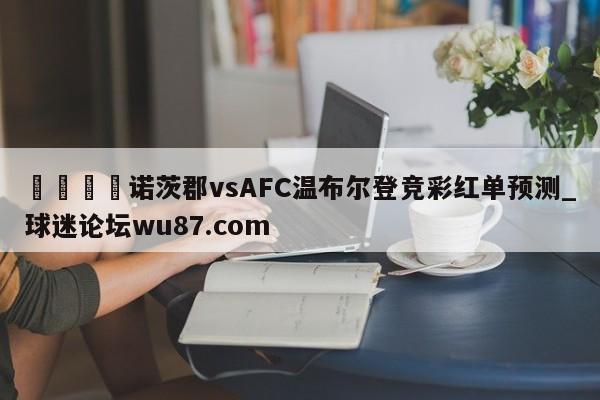 🍢诺茨郡vsAFC温布尔登竞彩红单预测_球迷论坛wu87.com