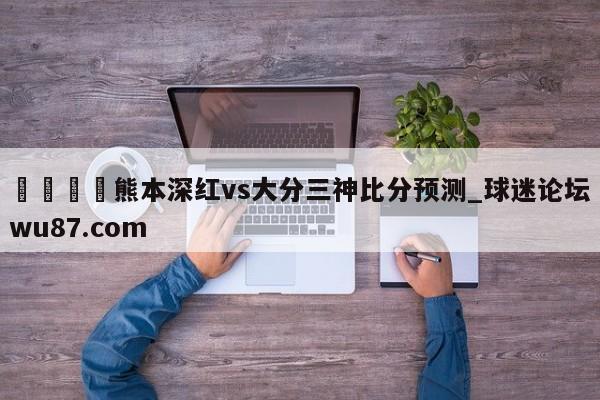 🍢熊本深红vs大分三神比分预测_球迷论坛wu87.com