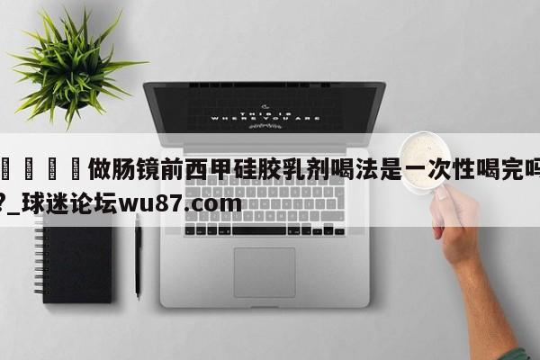 🍢做肠镜前西甲硅胶乳剂喝法是一次性喝完吗?_球迷论坛wu87.com