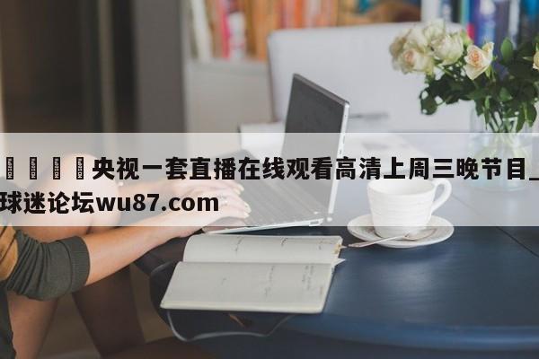 🍢央视一套直播在线观看高清上周三晚节目_球迷论坛wu87.com