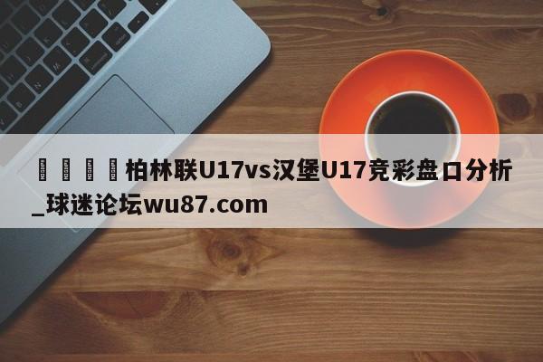 🍢柏林联U17vs汉堡U17竞彩盘口分析_球迷论坛wu87.com