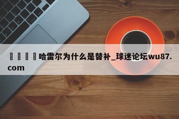 🍢哈雷尔为什么是替补_球迷论坛wu87.com