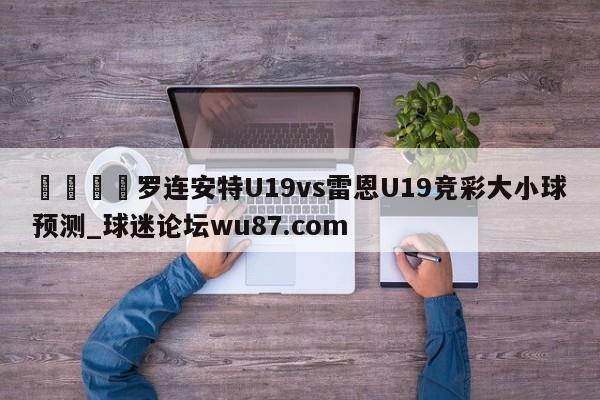🍢罗连安特U19vs雷恩U19竞彩大小球预测_球迷论坛wu87.com