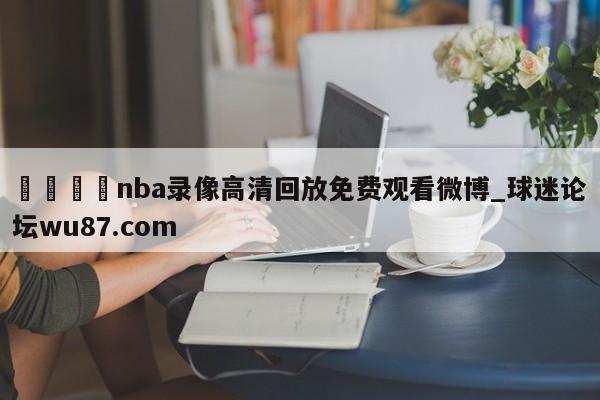 🍢nba录像高清回放免费观看微博_球迷论坛wu87.com
