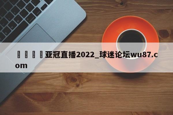 🍢亚冠直播2022_球迷论坛wu87.com