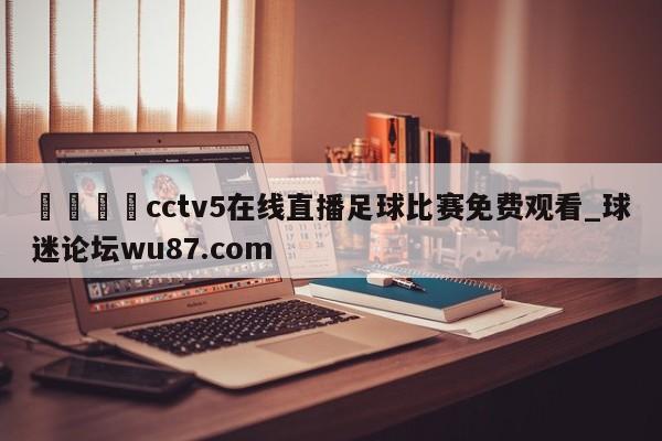 🍢cctv5在线直播足球比赛免费观看_球迷论坛wu87.com