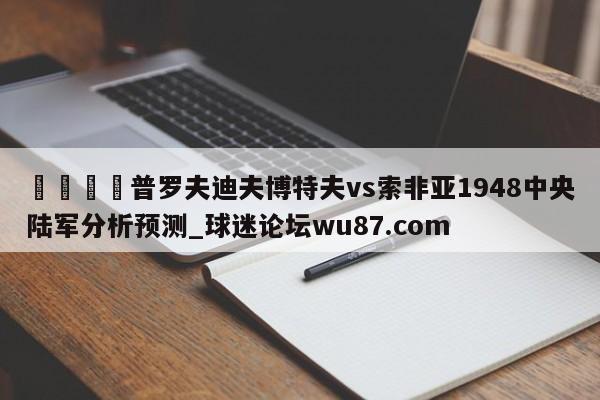 🍢普罗夫迪夫博特夫vs索非亚1948中央陆军分析预测_球迷论坛wu87.com