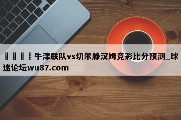 🍢牛津联队vs切尔滕汉姆竞彩比分预测_球迷论坛wu87.com