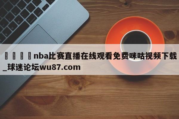 🍢nba比赛直播在线观看免费咪咕视频下载_球迷论坛wu87.com