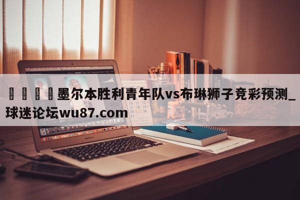 🍢墨尔本胜利青年队vs布琳狮子竞彩预测_球迷论坛wu87.com