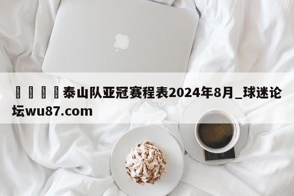 🍢泰山队亚冠赛程表2024年8月_球迷论坛wu87.com
