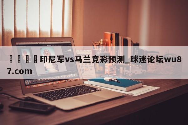 🍢印尼军vs马兰竞彩预测_球迷论坛wu87.com