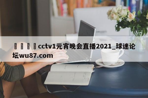 🍢cctv1元宵晚会直播2021_球迷论坛wu87.com