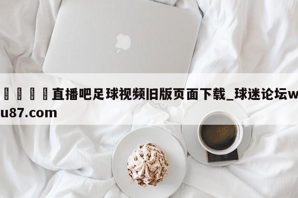 🍢直播吧足球视频旧版页面下载_球迷论坛wu87.com