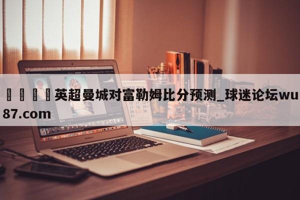 🍢英超曼城对富勒姆比分预测_球迷论坛wu87.com