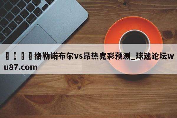 🍢格勒诺布尔vs昂热竞彩预测_球迷论坛wu87.com