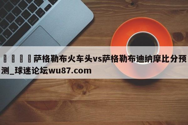 🍢萨格勒布火车头vs萨格勒布迪纳摩比分预测_球迷论坛wu87.com