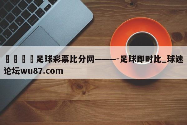 🍢足球彩票比分网———-足球即时比_球迷论坛wu87.com